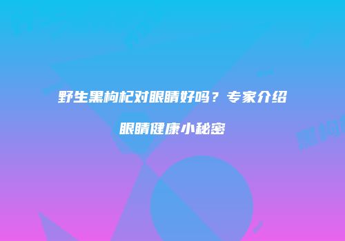 野生黑枸杞对眼睛好吗？专家介绍眼睛健康小秘密