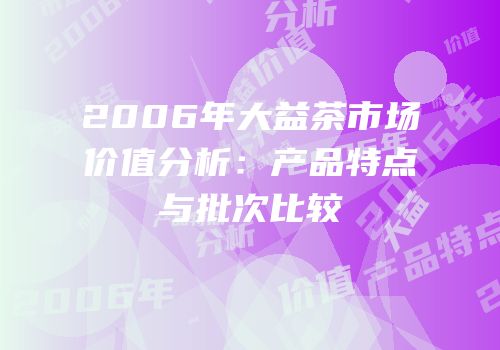 2006年大益茶市场价值分析：产品特点与批次比较