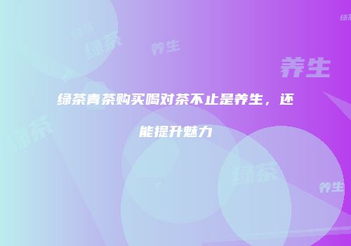 绿茶青茶购买喝对茶不止是养生，还能提升魅力