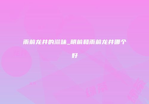 雨前龙井的滋味_明前和雨前龙井哪个好