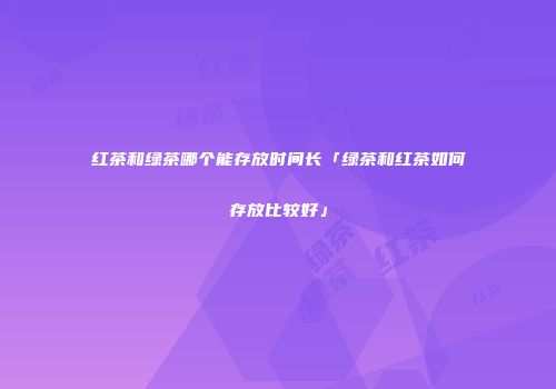 红茶和绿茶哪个能存放时间长「绿茶和红茶如何存放比较好」
