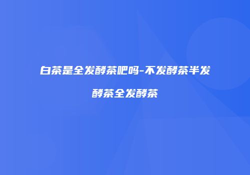 白茶是全发酵茶吧吗-不发酵茶半发酵茶全发酵茶