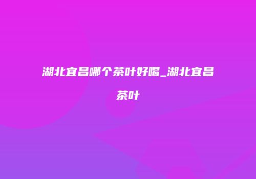 湖北宜昌哪个茶叶好喝_湖北宜昌茶叶