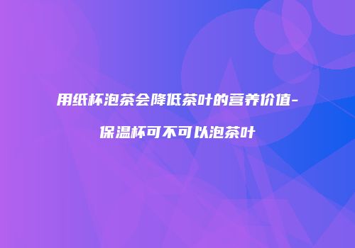 用纸杯泡茶会降低茶叶的营养价值-保温杯可不可以泡茶叶