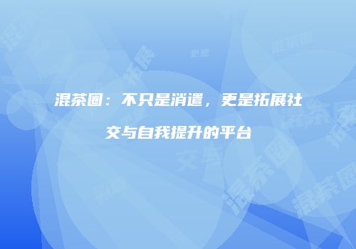 混茶圈：不只是消遣，更是拓展社交与自我提升的平台