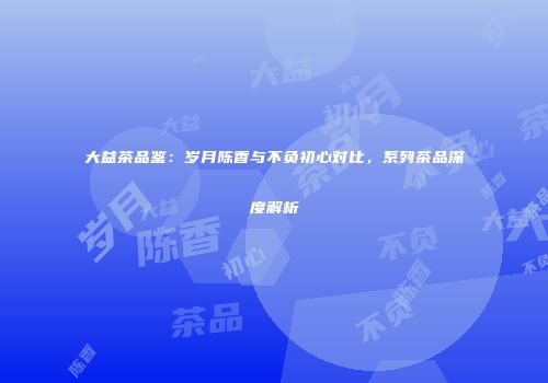 大益茶品鉴：岁月陈香与不负初心对比，系列茶品深度解析