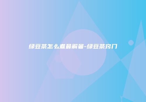 绿豆茶怎么煮最解暑-绿豆茶窍门