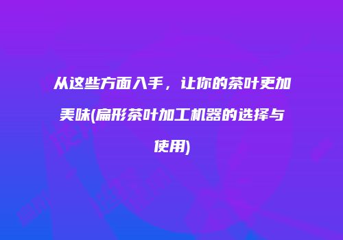从这些方面入手，让你的茶叶更加美味(扁形茶叶加工机器的选择与使用)