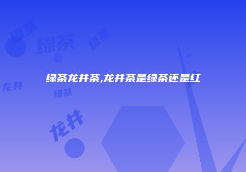 绿茶龙井茶,龙井茶是绿茶还是红