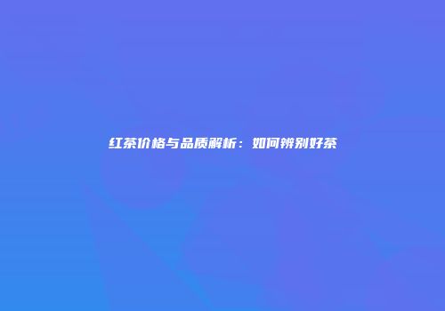 红茶价格与品质解析：如何辨别好茶