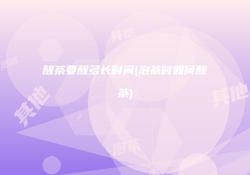 醒茶要醒多长时间(泡茶时如何醒茶)