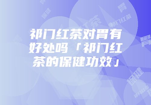 祁门红茶对胃有好处吗「祁门红茶的保健功效」