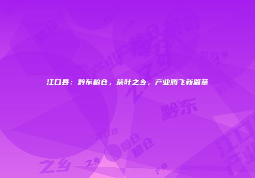 江口县：黔东粮仓，茶叶之乡，产业腾飞新篇章