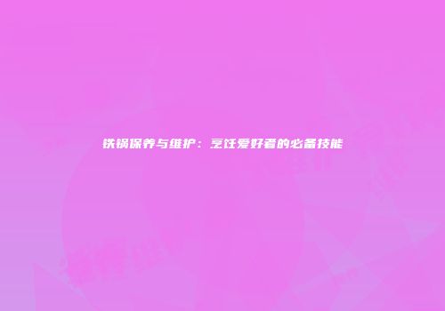 铁锅保养与维护：烹饪爱好者的必备技能