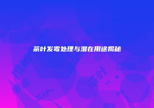 茶叶发霉处理与潜在用途揭秘