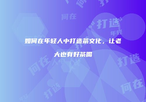 如何在年轻人中打造茶文化，让老大也有好茶喝
