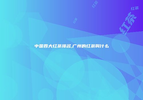 中国四大红茶排名,广州的红茶叫什么