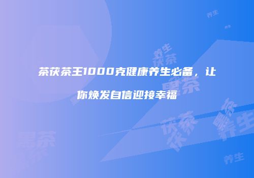 茶茯茶王1000克健康养生必备，让你焕发自信迎接幸福