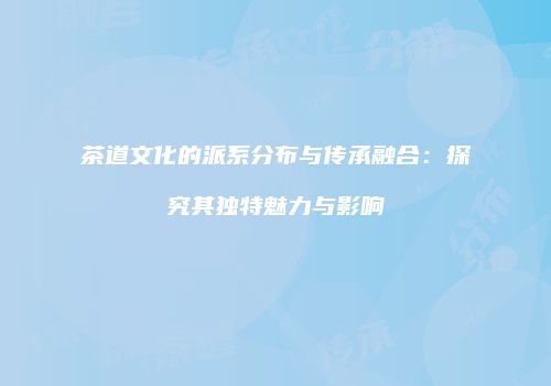 茶道文化的派系分布与传承融合：探究其独特魅力与影响