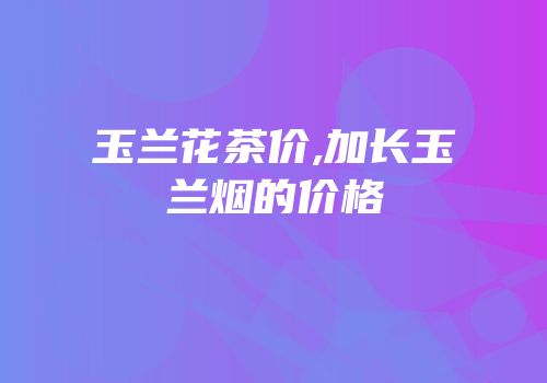 玉兰花茶价,加长玉兰烟的价格