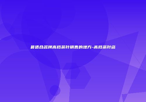 最适合名牌高档茶叶销售的地方-高档茶叶店