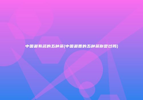 中国最有名的五种茶(中国最香的五种茶你尝过吗)