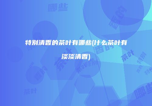 特别清香的茶叶有哪些(什么茶叶有淡淡清香)