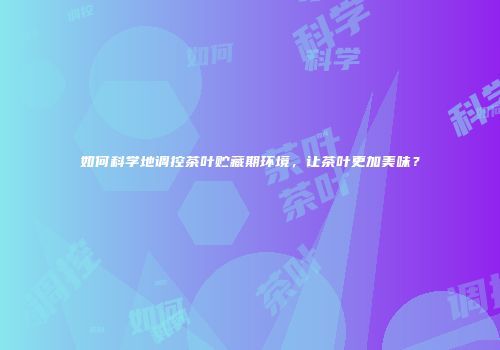 如何科学地调控茶叶贮藏期环境，让茶叶更加美味？