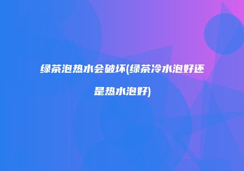 绿茶泡热水会破坏(绿茶冷水泡好还是热水泡好)