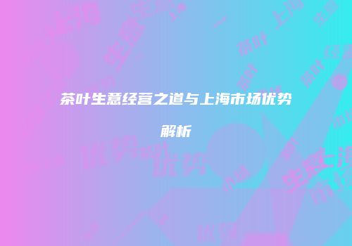 茶叶生意经营之道与上海市场优势解析