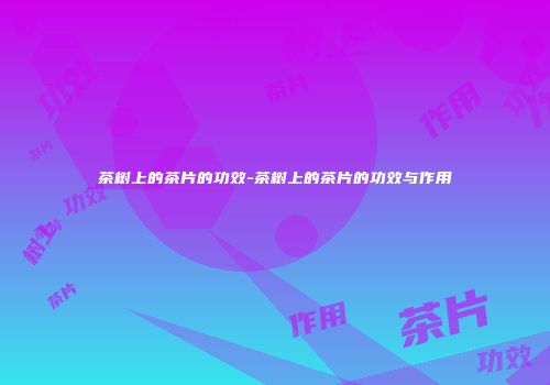 茶树上的茶片的功效-茶树上的茶片的功效与作用