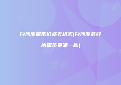 白沙溪黑茶价格表格表(白沙溪最好的黑茶是哪一款)