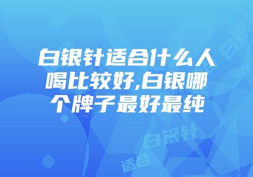 白银针适合什么人喝比较好,白银哪个牌子最好最纯