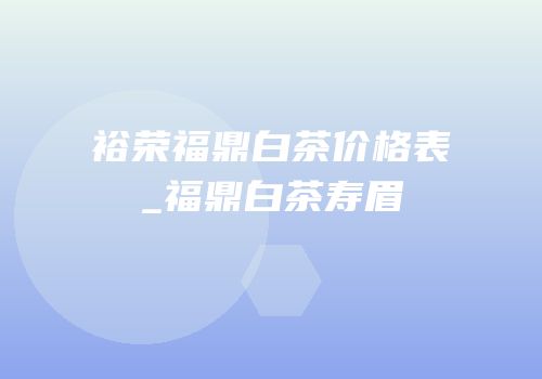 裕荣福鼎白茶价格表_福鼎白茶寿眉