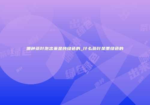 哪种茶叶泡出来是纯绿色的_什么茶叶是墨绿色的