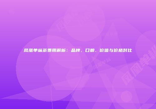 凤凰单枞茶费用解析：品牌、口粮、价值与价格对比