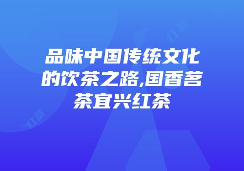 品味中国传统文化的饮茶之路,国香茗茶宜兴红茶