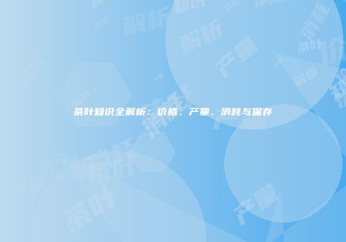 茶叶知识全解析：价格、产量、消耗与保存