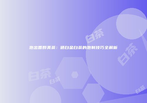 泡出香醇美茶：晒白金白茶的泡制技巧全解析