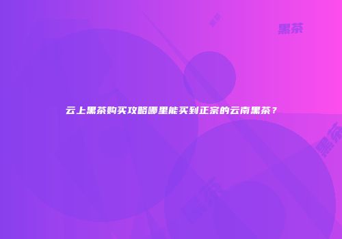 云上黑茶购买攻略哪里能买到正宗的云南黑茶？