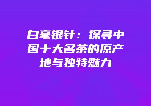 白毫银针：探寻中国十大名茶的原产地与独特魅力
