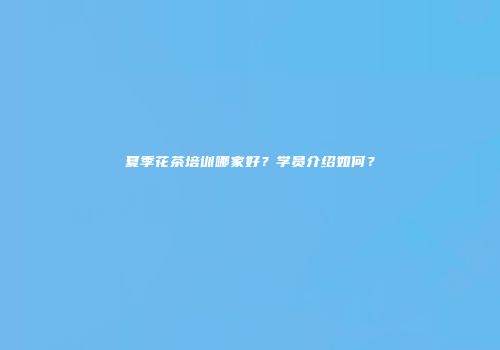 夏季花茶培训哪家好？学员介绍如何？