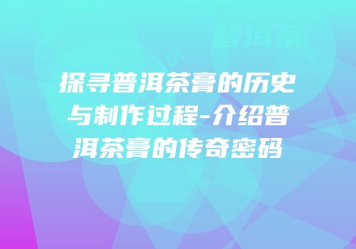 探寻普洱茶膏的历史与制作过程-介绍普洱茶膏的传奇密码