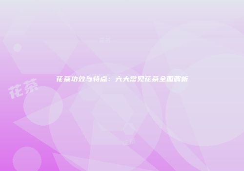 花茶功效与特点：六大常见花茶全面解析