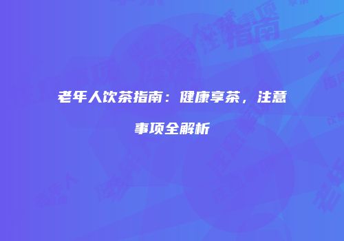 老年人饮茶指南：健康享茶，注意事项全解析