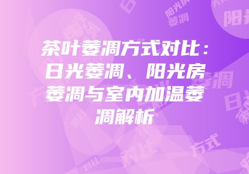 茶叶萎凋方式对比：日光萎凋、阳光房萎凋与室内加温萎凋解析