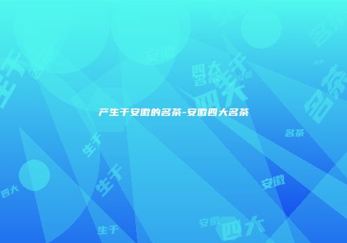 产生于安徽的名茶-安徽四大名茶