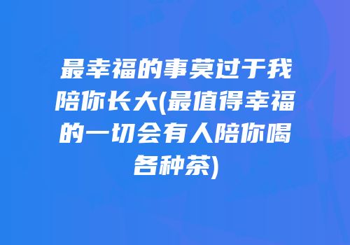 最幸福的事莫过于我陪你长大(最值得幸福的一切会有人陪你喝各种茶)
