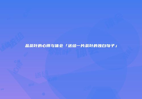 品茶叶的心得与体会「送给一片茶叶的独白句子」
