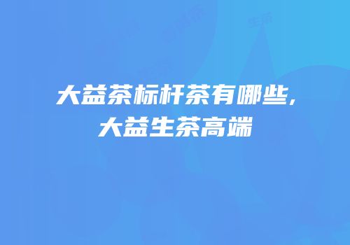 大益茶标杆茶有哪些,大益生茶高端